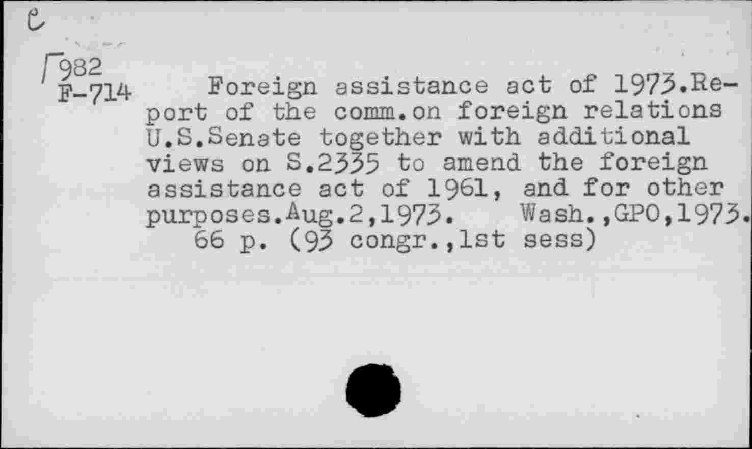 ﻿f982
F-714
Foreign assistance act of 1973.Report of the comm.on foreign relations U.S.Senate together with additional views on S.2J35 to amend the foreign assistance act of 1961, and for other purposes.Aug.2,1973. Wash.,GP0,1973.
66 p. (95 congr.,lst sess)